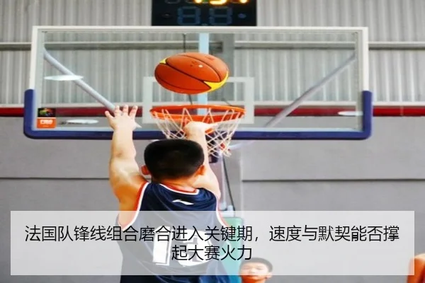法国队锋线组合磨合进入关键期，速度与默契能否撑起大赛火力
